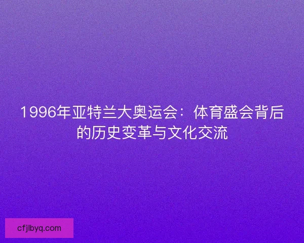 1996年亚特兰大奥运会：体育盛会背后的历史变革与文化交流