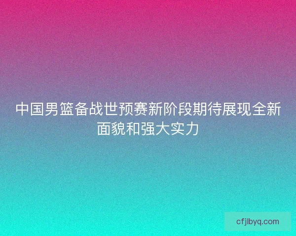 中国男篮备战世预赛新阶段期待展现全新面貌和强大实力