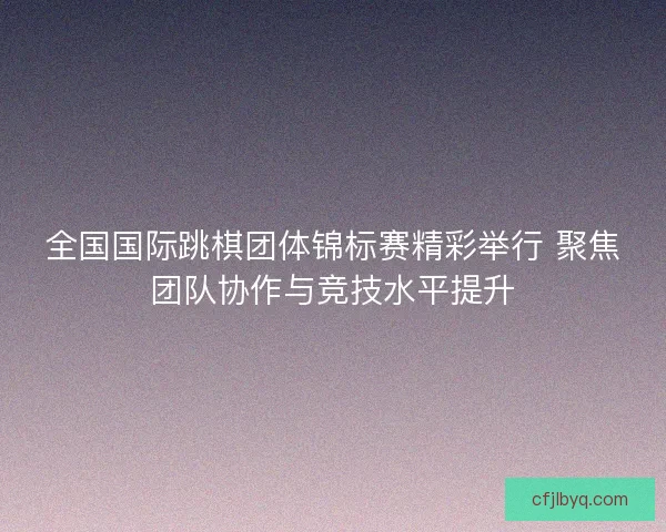全国国际跳棋团体锦标赛精彩举行 聚焦团队协作与竞技水平提升