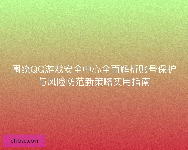 围绕QQ游戏安全中心全面解析账号保护与风险防范新策略实用指南