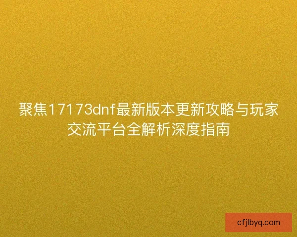 聚焦17173dnf最新版本更新攻略与玩家交流平台全解析深度指南