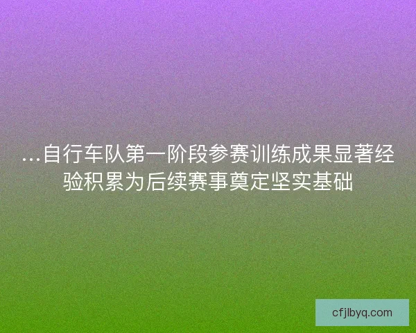 …自行车队第一阶段参赛训练成果显著经验积累为后续赛事奠定坚实基础