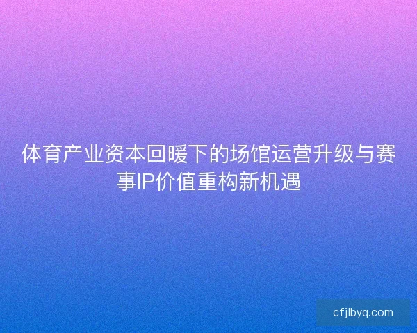 体育产业资本回暖下的场馆运营升级与赛事IP价值重构新机遇