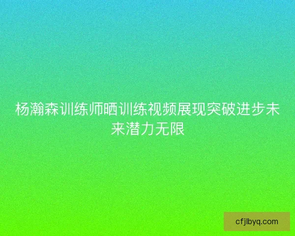 杨瀚森训练师晒训练视频展现突破进步未来潜力无限