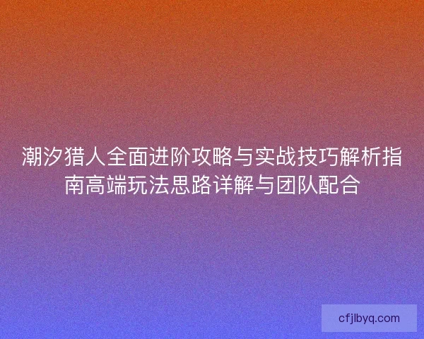 潮汐猎人全面进阶攻略与实战技巧解析指南高端玩法思路详解与团队配合