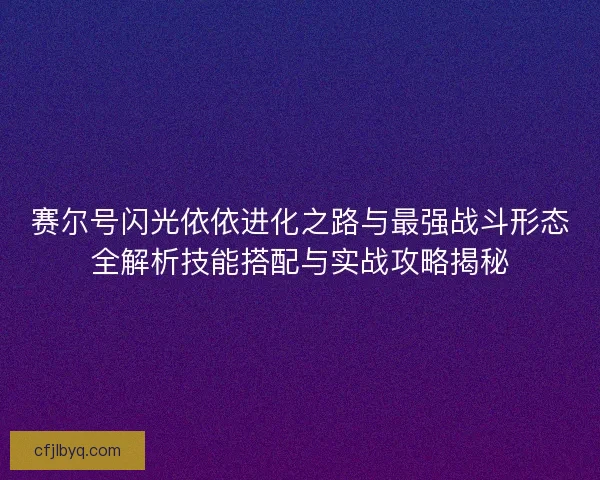 赛尔号闪光依依进化之路与最强战斗形态全解析技能搭配与实战攻略揭秘
