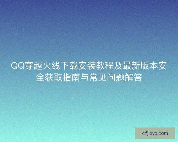 QQ穿越火线下载安装教程及最新版本安全获取指南与常见问题解答