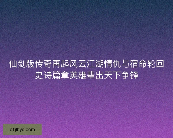 仙剑版传奇再起风云江湖情仇与宿命轮回史诗篇章英雄辈出天下争锋