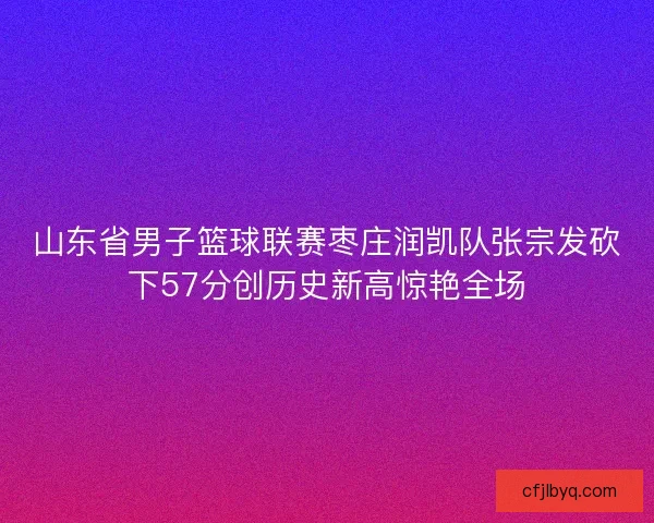 山东省男子篮球联赛枣庄润凯队张宗发砍下57分创历史新高惊艳全场