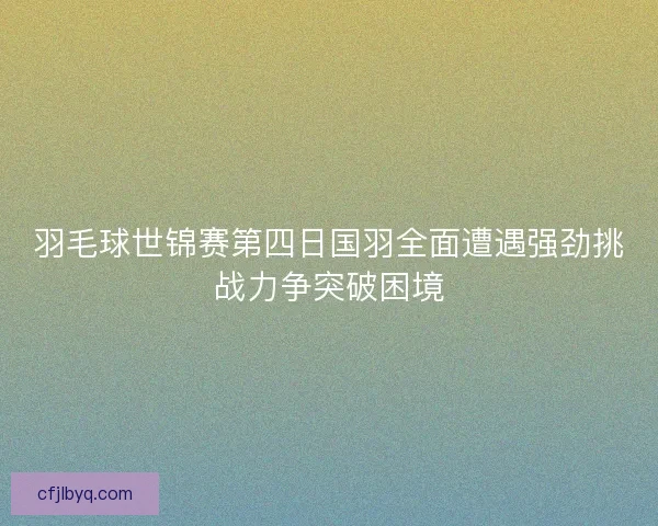 羽毛球世锦赛第四日国羽全面遭遇强劲挑战力争突破困境