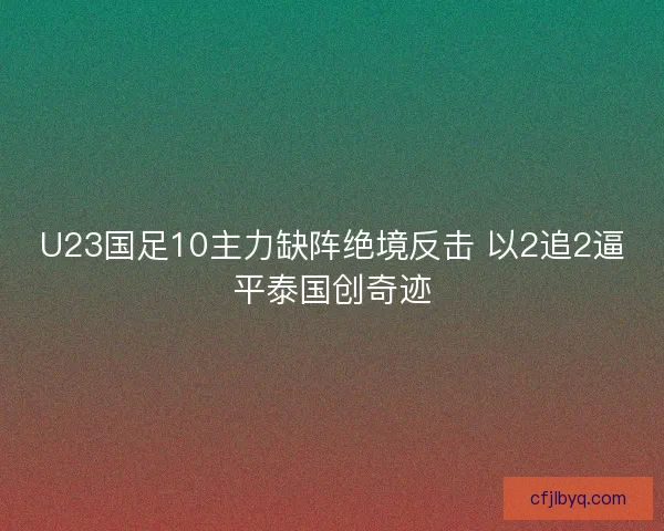 U23国足10主力缺阵绝境反击 以2追2逼平泰国创奇迹
