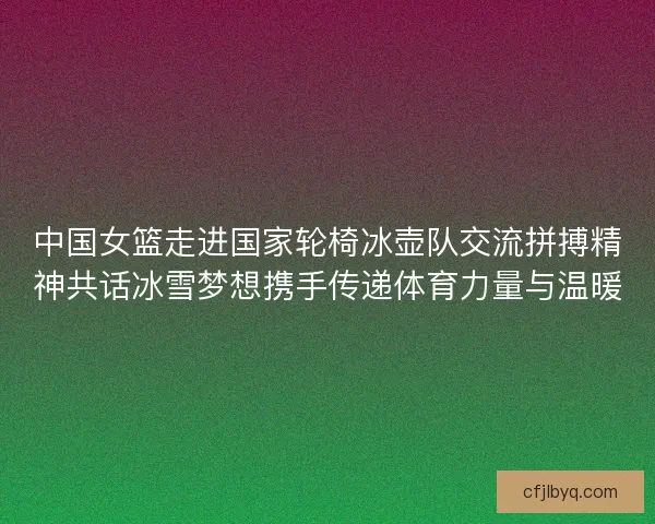 中国女篮走进国家轮椅冰壶队交流拼搏精神共话冰雪梦想携手传递体育力量与温暖