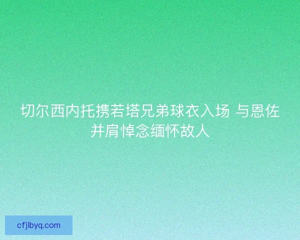切尔西内托携若塔兄弟球衣入场 与恩佐并肩悼念缅怀故人