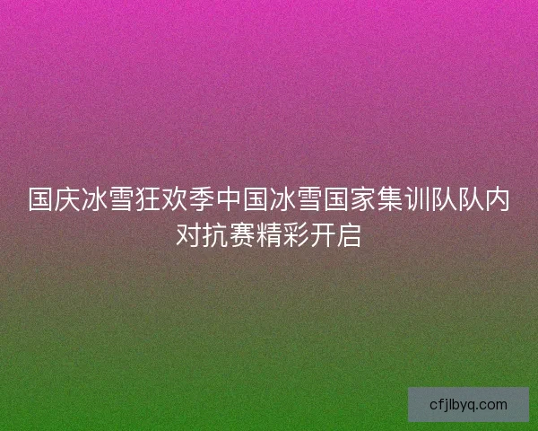 国庆冰雪狂欢季中国冰雪国家集训队队内对抗赛精彩开启