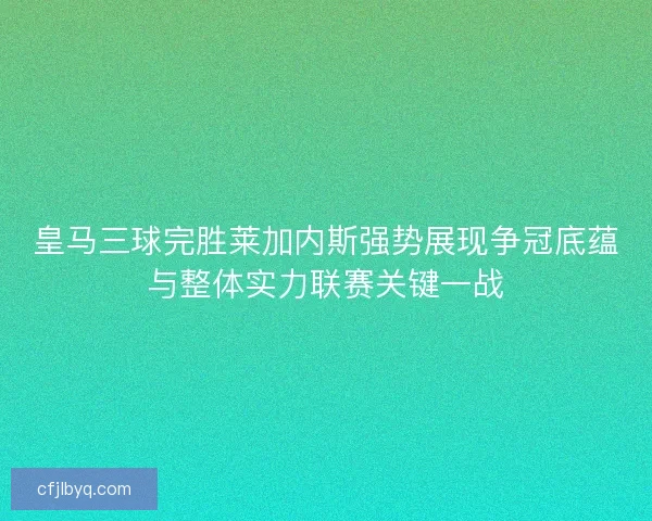 皇马三球完胜莱加内斯强势展现争冠底蕴与整体实力联赛关键一战