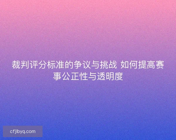 裁判评分标准的争议与挑战 如何提高赛事公正性与透明度