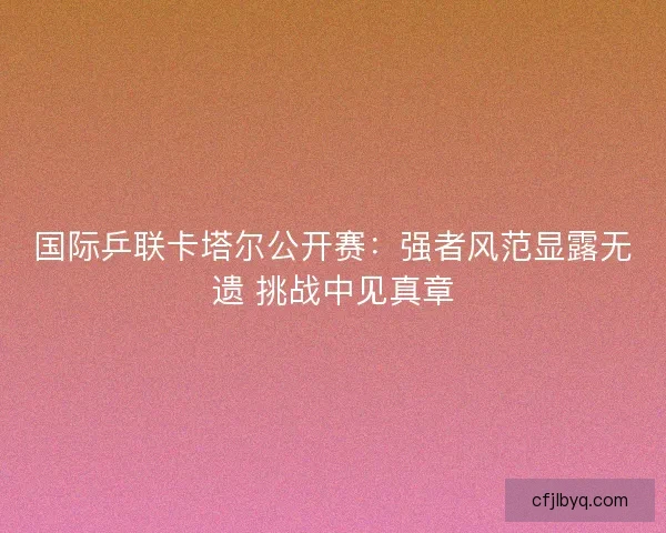 国际乒联卡塔尔公开赛:强者风范显露无遗 挑战中见真章 国际乒联卡塔尔公开赛:强者风范显露无遗 挑战中见真章