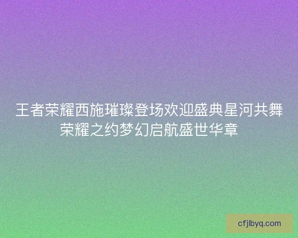 王者荣耀西施璀璨登场欢迎盛典星河共舞荣耀之约梦幻启航盛世华章 王者荣耀西施璀璨登场欢迎盛典星河共舞荣耀之约梦幻启航盛世华章