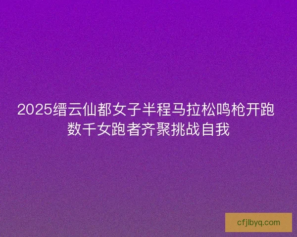 2025缙云仙都女子半程马拉松鸣枪开跑 数千女跑者齐聚挑战自我 2025缙云仙都女子半程马拉松鸣枪开跑 数千女跑者齐聚挑战自我