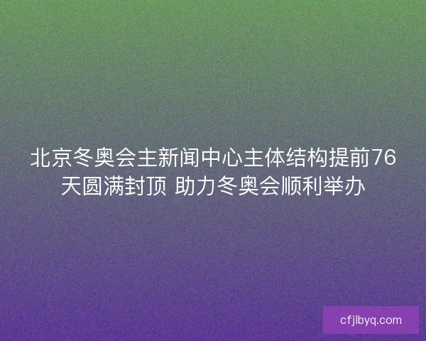 北京冬奥会主新闻中心主体结构提前76天圆满封顶 助力冬奥会顺利举办 北京冬奥会主新闻中心主体结构提前76天圆满封顶 助力冬奥会顺利举办