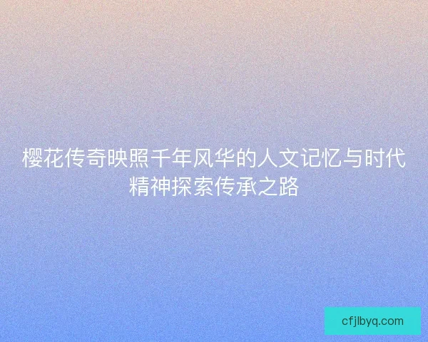樱花传奇映照千年风华的人文记忆与时代精神探索传承之路