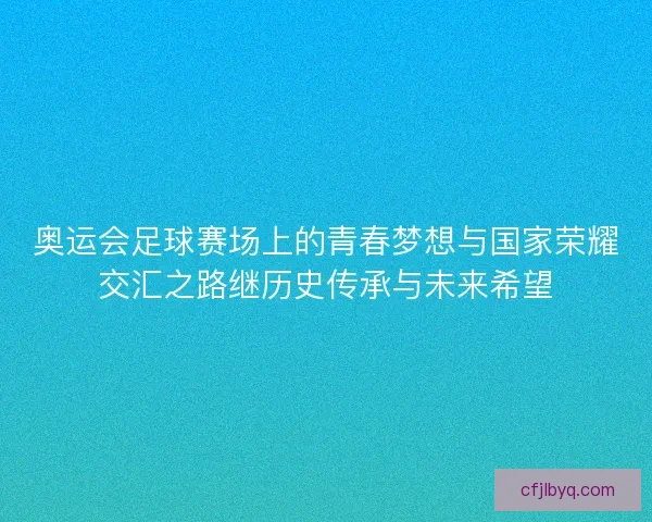 奥运会足球赛场上的青春梦想与国家荣耀交汇之路继历史传承与未来希望