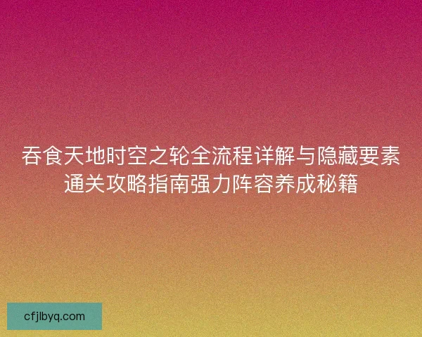 吞食天地时空之轮全流程详解与隐藏要素通关攻略指南强力阵容养成秘籍 吞食天地时空之轮全流程详解与隐藏要素通关攻略指南强力阵容养成秘籍