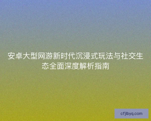 安卓大型网游新时代沉浸式玩法与社交生态全面深度解析指南 安卓大型网游新时代沉浸式玩法与社交生态全面深度解析指南