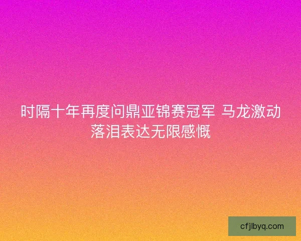 时隔十年再度问鼎亚锦赛冠军 马龙激动落泪表达无限感慨 时隔十年再度问鼎亚锦赛冠军 马龙激动落泪表达无限感慨