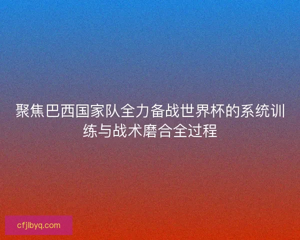 聚焦巴西国家队全力备战世界杯的系统训练与战术磨合全过程 聚焦巴西国家队全力备战世界杯的系统训练与战术磨合全过程