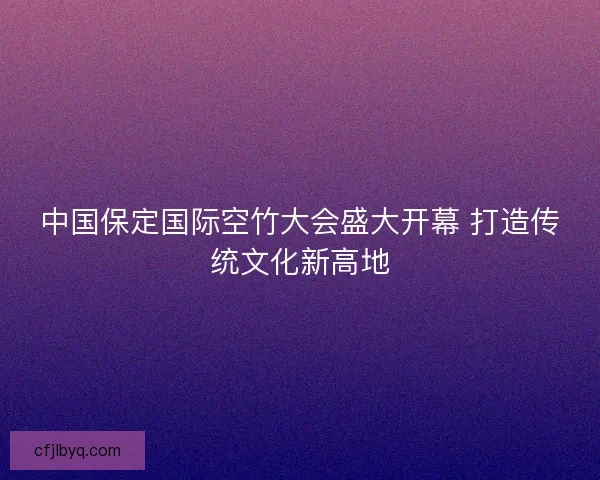 中国保定国际空竹大会盛大开幕 打造传统文化新高地 中国保定国际空竹大会盛大开幕 打造传统文化新高地