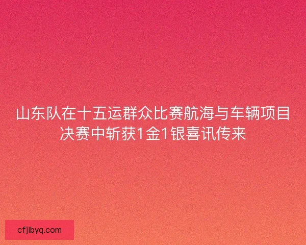 山东队在十五运群众比赛航海与车辆项目决赛中斩获1金1银喜讯传来 山东队在十五运群众比赛航海与车辆项目决赛中斩获1金1银喜讯传来